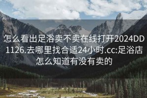 怎么看出足浴卖不卖在线打开2024DD1126.去哪里找合适24小时.cc:足浴店怎么知道有没有卖的