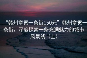 “赣州章贡一条街150元”赣州章贡一条街，深度探索一条充满魅力的城市风景线（上）