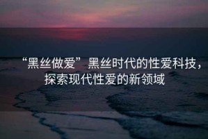 “黑丝做爱”黑丝时代的性爱科技，探索现代性爱的新领域