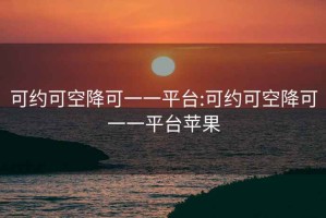 可约可空降可一一平台:可约可空降可一一平台苹果