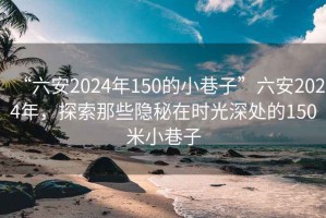 “六安2024年150的小巷子”六安2024年，探索那些隐秘在时光深处的150米小巷子