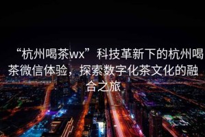 “杭州喝茶wx”科技革新下的杭州喝茶微信体验，探索数字化茶文化的融合之旅