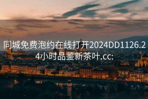 同城免费泡约在线打开2024DD1126.24小时品鉴新茶叶.cc: