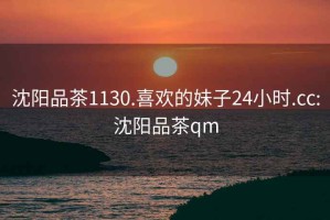 沈阳品茶1130.喜欢的妹子24小时.cc:沈阳品茶qm