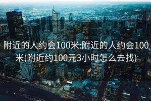 附近的人约会100米:附近的人约会100米(附近约100元3小时怎么去找)