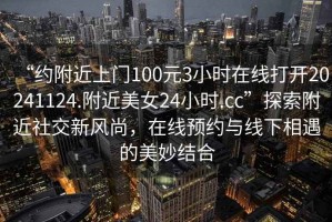 “约附近上门100元3小时在线打开20241124.附近美女24小时.cc”探索附近社交新风尚，在线预约与线下相遇的美妙结合