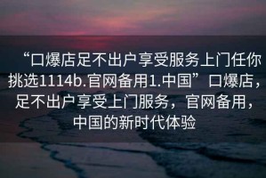 “口爆店足不出户享受服务上门任你挑选1114b.官网备用1.中国”口爆店，足不出户享受上门服务，官网备用，中国的新时代体验