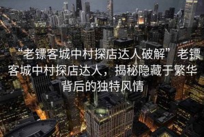 “老镖客城中村探店达人破解”老镖客城中村探店达人，揭秘隐藏于繁华背后的独特风情