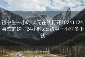 初中生一小时50元在线打开20241124.喜欢的妹子24小时.cc:初中一小时多少钱