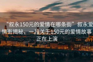 “叙永150元的爱情在哪条街”叙永爱情街揭秘，一段关于150元的爱情故事正在上演