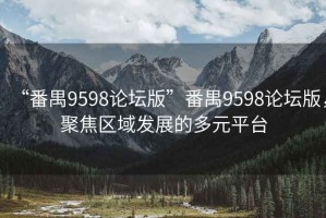 “番禺9598论坛版”番禺9598论坛版，聚焦区域发展的多元平台