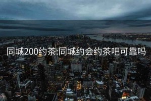 同城200约茶:同城约会约茶吧可靠吗