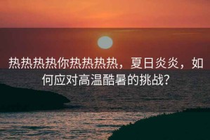 热热热热你热热热热，夏日炎炎，如何应对高温酷暑的挑战？