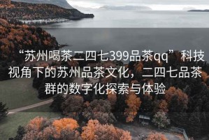 “苏州喝茶二四七399品茶qq”科技视角下的苏州品茶文化，二四七品茶群的数字化探索与体验