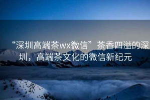 “深圳高端茶wx微信”茶香四溢的深圳，高端茶文化的微信新纪元