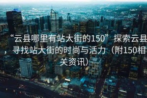 “云县哪里有站大街的150”探索云县，寻找站大街的时尚与活力（附150相关资讯）