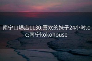 南宁口爆店1130.喜欢的妹子24小时.cc:南宁kokohouse