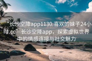 “长沙空降app1130.喜欢的妹子24小时.cc”长沙空降app，探索虚拟世界中的情感连接与社交魅力