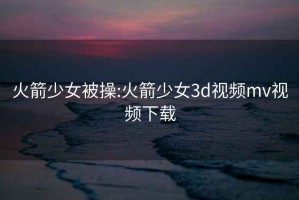 火箭少女被操:火箭少女3d视频mv视频下载