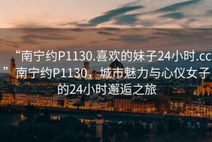 “南宁约P1130.喜欢的妹子24小时.cc”南宁约P1130，城市魅力与心仪女子的24小时邂逅之旅