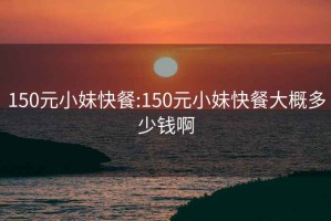 150元小妹快餐:150元小妹快餐大概多少钱啊