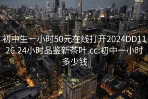 初中生一小时50元在线打开2024DD1126.24小时品鉴新茶叶.cc:初中一小时多少钱