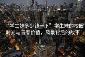 “学生妹多少钱一下”学生妹的校园时光与青春价值，风景背后的故事