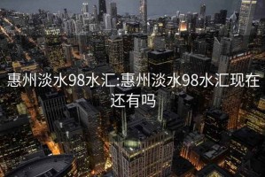 惠州淡水98水汇:惠州淡水98水汇现在还有吗