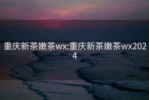 重庆新茶嫩茶wx:重庆新茶嫩茶wx2024