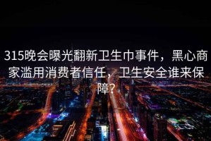 315晚会曝光翻新卫生巾事件，黑心商家滥用消费者信任，卫生安全谁来保障？