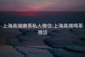 上海高端嫩茶私人微信:上海高端喝茶微信