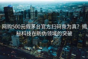 网购500元假茅台官方扫码竟为真？揭秘科技在防伪领域的突破