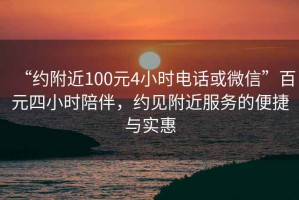 “约附近100元4小时电话或微信”百元四小时陪伴，约见附近服务的便捷与实惠