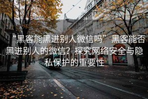 “黑客能黑进别人微信吗”黑客能否黑进别人的微信？探究网络安全与隐私保护的重要性