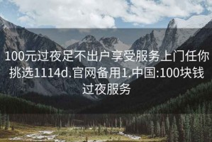 100元过夜足不出户享受服务上门任你挑选1114d.官网备用1.中国:100块钱过夜服务