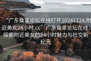 “广东桑拿论坛在线打开20241124.附近美女24小时.cc”广东桑拿论坛在线，探索附近美女的24小时魅力与社交新纪元