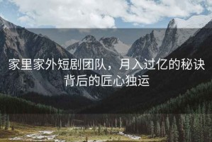 家里家外短剧团队，月入过亿的秘诀背后的匠心独运