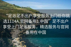 “足浴足不出户享受服务上门任你挑选1114A.官网备用1.中国”足不出户享受上门足浴服务，精选服务与官网备用在中国