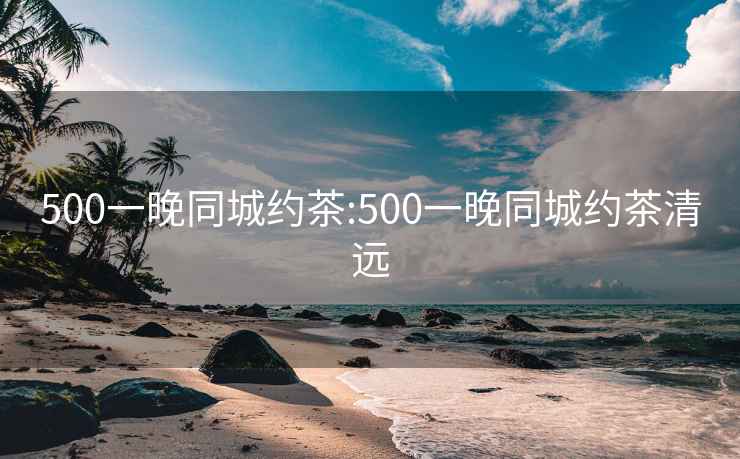 500一晚同城约茶:500一晚同城约茶清远