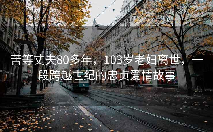 苦等丈夫80多年，103岁老妇离世，一段跨越世纪的忠贞爱情故事