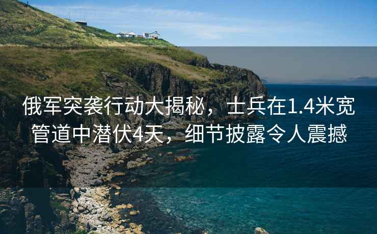 俄军突袭行动大揭秘，士兵在1.4米宽管道中潜伏4天，细节披露令人震撼