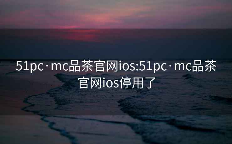 51pc·mc品茶官网ios:51pc·mc品茶官网ios停用了