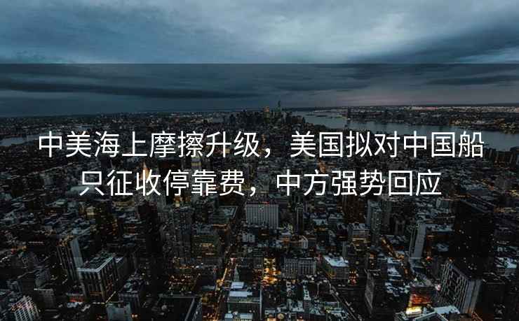 中美海上摩擦升级，美国拟对中国船只征收停靠费，中方强势回应