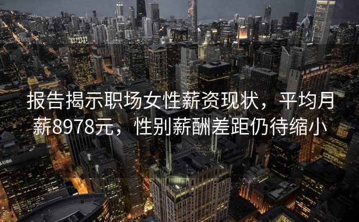 报告揭示职场女性薪资现状，平均月薪8978元，性别薪酬差距仍待缩小