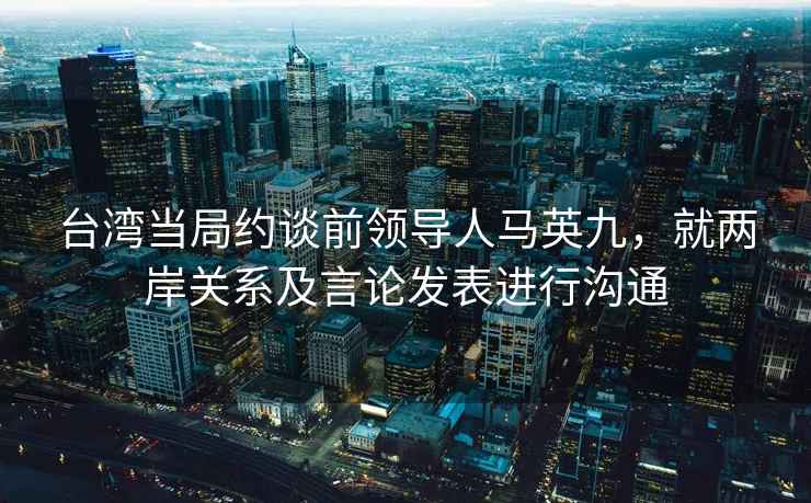 台湾当局约谈前领导人马英九，就两岸关系及言论发表进行沟通