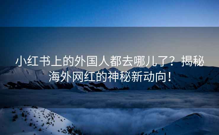 小红书上的外国人都去哪儿了？揭秘海外网红的神秘新动向！