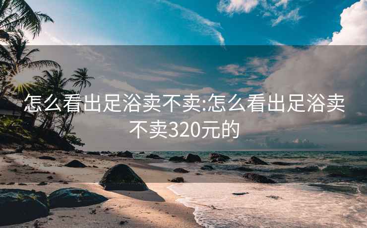 怎么看出足浴卖不卖:怎么看出足浴卖不卖320元的