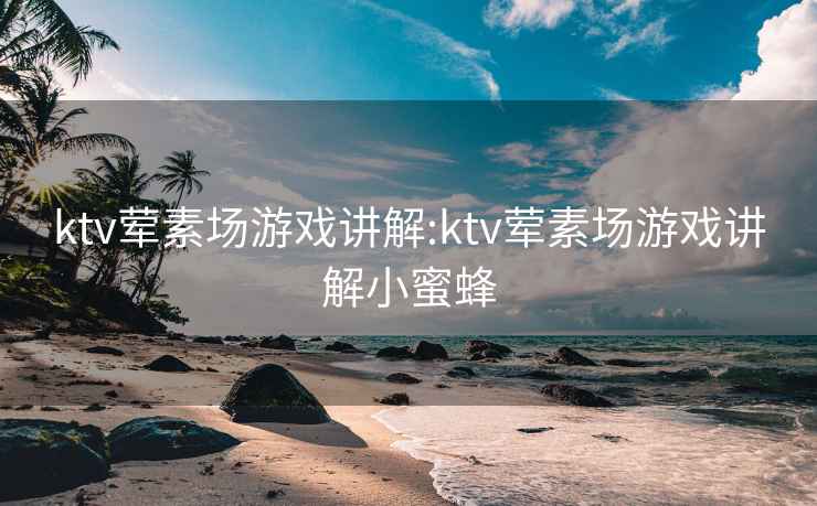 ktv荤素场游戏讲解:ktv荤素场游戏讲解小蜜蜂