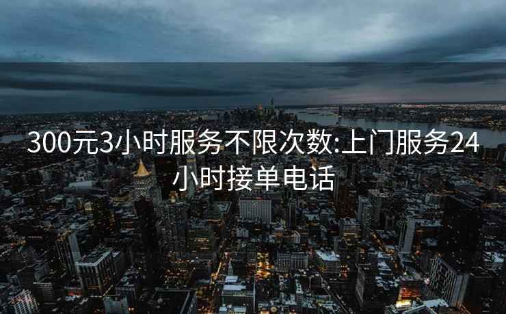 300元3小时服务不限次数:上门服务24小时接单电话