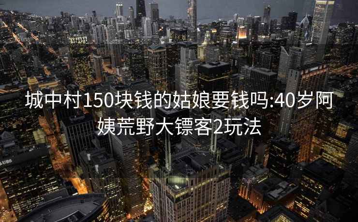 城中村150块钱的姑娘要钱吗:40岁阿姨荒野大镖客2玩法